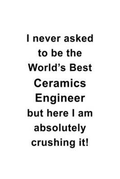 I Never Asked To Be The World's Best Ceramics Engineer But Here I Am Absolutely Crushing It: Personal Ceramics Engineer Notebook, Journal Gift, Diary, ... | 6 x 9 Compact Size- 109 Blank Lined Pages