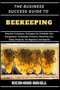 THE BUSINESS SUCCESS GUIDE TO BEEKEEPING: Essential Techniques, Strategies For Profitable Hive Management, Sustainable Practices, Marketing Your Honey Products, For Beginners And Experts