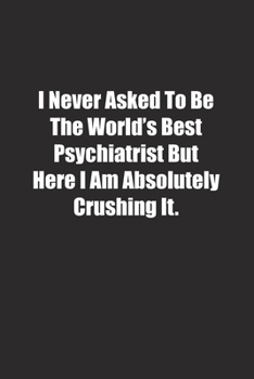 I Never Asked To Be The World's Best Psychiatrist But Here I Am Absolutely Crushing It.: Lined notebook