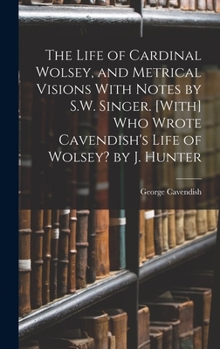 Hardcover The Life of Cardinal Wolsey, and Metrical Visions With Notes by S.W. Singer. [With] Who Wrote Cavendish's Life of Wolsey? by J. Hunter Book