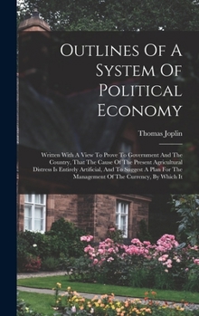 Outlines Of A System Of Political Economy: Written With A View To Prove To Government And The Country, That The Cause Of The Present Agricultural ... The Management Of The Currency, By Which It