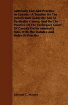 Admiralty Law and Practice in Canada - A Treatise on the Jurisdiction Generally and in Particular Causes, and on the Practice of the Exchequer Court o