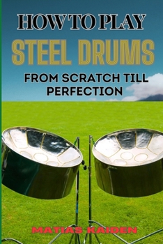 HOW TO PLAY STEEL DRUMS FROM SCRATCH TILL PERFECTION: Mastering The Art From Beginner Basics To Advanced Techniques With Proven Practice Strategies And Essential Tips For Performance