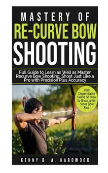 Paperback Mastery of Re-curve Bow Shooting: Full Guide to Learn as Well as Master Re-curve Bow Shooting; Shoot Just Like a Pro with Precision Plus Accuracy Book
