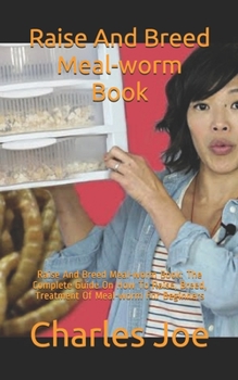 Raise And Breed Meal-worm Book: Raise And Breed Meal-worm Book: The Complete Guide On How To Raise, Breed, Treatment Of Meal-worm For Beginners