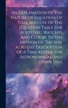 Hardcover An Explanation Of The Nature Of Equation Of Time, And Use Of The Equation Table For Adjusting Watches And Clocks To The Motion Of The Sun. Also The De Book