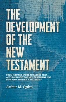 Development of the New Testament : From Inspired Word to Sacred Text: a Study in How the New Testament Was Revealed, Written and Preserved
