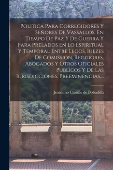 Pol�tica Para Corregidores Y Sen�res De Vasallos, En Tiempo De Paz, Y De Guerra, Y Para Prelados En Lo Espiritual, Y Temporal Entre Legos, Jueces De Comisi�n, Regidores, Abogados, Y Otros Oficiales P�