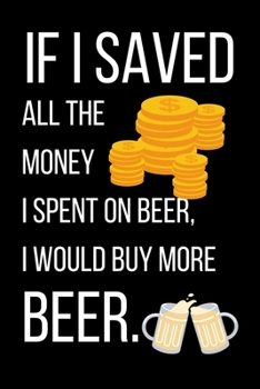 If I Saved All The Money I Spent On Beer: Beer Gifts For Men: Journal To Write In, Lined Notebook (6"x 9")
