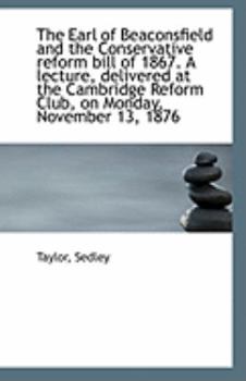 The Earl of Beaconsfield and the Conservative Reform Bill of 1867 a Lecture, Delivered at the Cambr