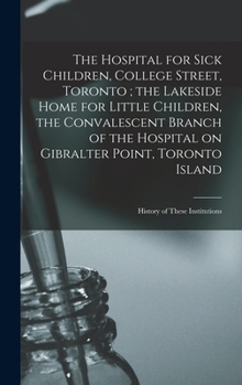 The Hospital for Sick Children, College Street, Toronto; the Lakeside Home for Little Children, the Convalescent Branch of the Hospital on Gibralter ... Toronto Island: History of These Institutions