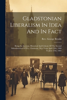 Gladstonian Liberalism In Idea And In Fact: Being An Account, Historical And Critical, Of The Second Administration Of W.e. Gladstone, M.p. From April 29th, 1880 To June 25th, 1885