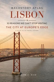 Backstory Atlas Lisbon: 10 Reasons We Can't Stop Visiting The City at Europe's Edge - A Guide to Its Travel History (Backstory Atlas: Europe's Great Cities)