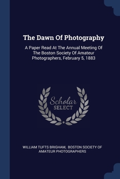 Paperback The Dawn Of Photography: A Paper Read At The Annual Meeting Of The Boston Society Of Amateur Photographers, February 5, 1883 Book