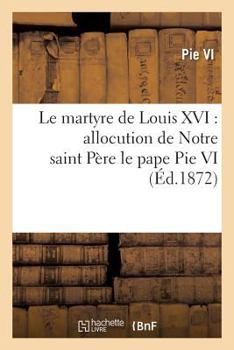 Paperback Le Martyre de Louis XVI: Allocution de Notre Saint Père Le Pape Pie VI, Au Consistoire Du 17 Juin: 1793, Sur La Mort Du Roi de France [French] Book