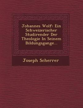 Johannes Wolf: Ein Schweizerischer Studirender Der Theologie in Seinem Bildungsgange...