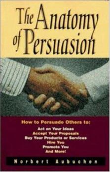 The Anatomy of Persuasion: How to Persuade Others to Act on Your Ideas, Accept Your Proposals, Buy Your Products or Services, Hire You, Promote You, and