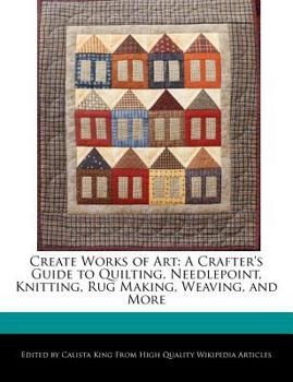 Create Works of Art : A Crafter's Guide to Quilting, Needlepoint, Knitting, Rug Making, Weaving, and More
