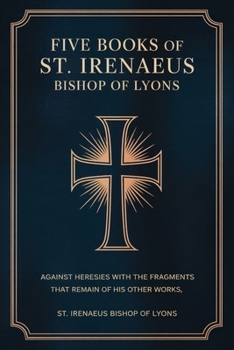 Five Books of St. Irenaeus Bishop of Lyons: Against Heresies with the Fragments that Remain of His Other Works