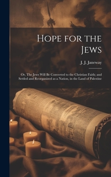 Hope for the Jews: Or, The Jews Will be Converted to the Christian Faith; and Settled and Reorganized as a Nation, in the Land of Palestine