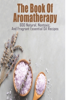 The Book Of Aromatherapy_ 600 Natural, Nontoxic, And Fragrant Essential Oil Recipes: Essential Oil Recipes