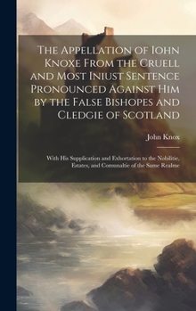 Hardcover The Appellation of Iohn Knoxe From the Cruell and Most Iniust Sentence Pronounced Against him by the False Bishopes and Cledgie of Scotland: With his Book