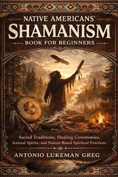 NATIVE AMERICANS’ SHAMANISM BOOK FOR BEGINNERS: Sacred Traditions, Healing Ceremonies, Animal Spirits, and Nature-Based Spiritual Practices