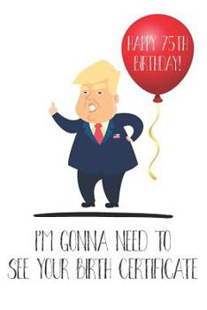 Happy 75th Birthday! I'm Gonna Need To See Your Birth Certificate: Funny Donald Trump 75th Birthday Journal / Notebook / Diary / Greetings Card Quote Gift (6 x 9 - 110 Blank Lined Pages)