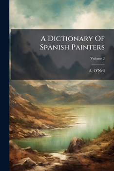 A Dictionary Of Spanish Painters, Part 2: Comprehending That Part Of Their Biography Immediately Connected With The Arts, From The Fourteenth Century To The Eighteenth