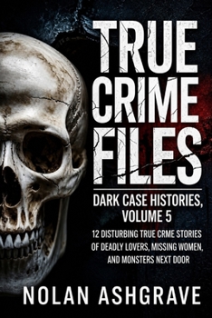 True Crime Files: Dark Case Histories, Volume 5: 12 Disturbing True Crime Stories of Deadly Lovers, Missing Women, and Monsters Next Door (Nolan Ashgrave True Crime Files)