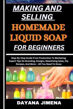 MAKING AND SELLING HOMEMADE LIQUID SOAP FOR BEGINNERS: Step-By-Step Guide From Production To Marketing: Expert Tips On Branding, Designs, Maximizing Sales, Diy Recipes, And More – All You Need To Know