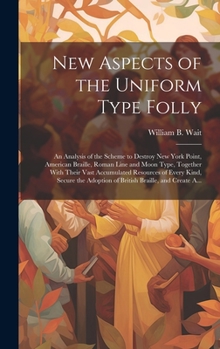 New Aspects of the Uniform Type Folly: An Analysis of the Scheme to Destroy New York Point, American Braille, Roman Line and Moon Type, Together With ... Adoption of British Braille, and Create A...