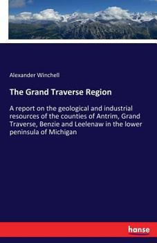 Paperback The Grand Traverse Region: A report on the geological and industrial resources of the counties of Antrim, Grand Traverse, Benzie and Leelenaw in Book