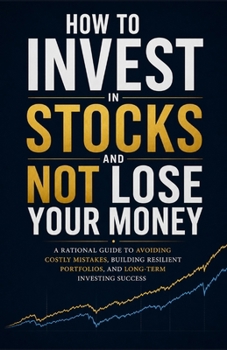How to Invest in Stocks and Not Lose Your Money: A Rational Guide to Building Long-Term Wealth and Avoiding Costly Investing Mistakes