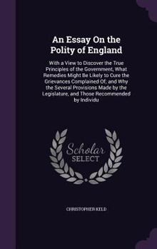 An Essay On the Polity of England: With a View to Discover the True Principles of the Government, What Remedies Might Be Likely to Cure the Grievances Complained Of; and Why the Several Provisions Mad