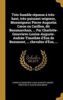 Tr�s-Humble R�ponse � Tr�s-Haut, Tr�s-Puissant Seigneur, Monseigneur Pierre-Augustin Caron Ou Carillon, Dit Beaumarchais, ... Par Charlotte-Genevieve-Louise-Auguste-Andr�e-Timoth�e d'�on de Beaumont, 