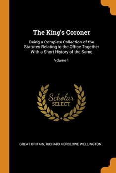 The King's Coroner: Being a Complete Collection of the Statutes Relating to the Office Together With a Short History of the Same, Volume 1
