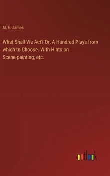 Hardcover What Shall We Act? Or, A Hundred Plays from which to Choose. With Hints on Scene-painting, etc. Book