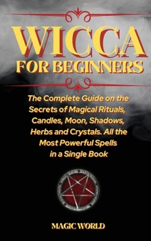 Wicca for Beginners: The Complete Guide on the Secrets of Magical Rituals, Candles, Moon, Shadows, Herbs and Crystals. All the Most Powerful Spells in a Single Book