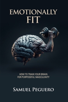 Emotionally Fit : How to Train Your Brain for Purposeful Masculinity