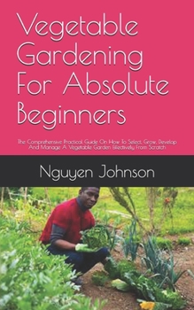Paperback Vegetable Gardening For Absolute Beginners: The Comprehensive Practical Guide On How To Select, Grow, Develop And Manage A Vegetable Garden Effectivel Book