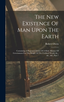 Hardcover The New Existence Of Man Upon The Earth: Containing A Proposed Treaty Of A Holy Alliance Of Government For The People Of The Civilised World, &c., &c. Book