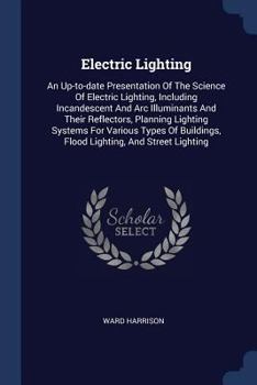 Electric Lighting: An Up-to-date Presentation Of The Science Of Electric Lighting, Including Incandescent And Arc Illuminants And Their Reflectors, Planning Lighting Systems For Various Types Of Build