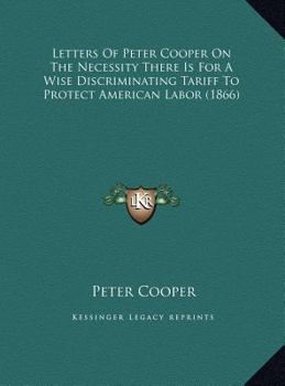 Letters Of Peter Cooper On The Necessity There Is For A Wise Discriminating Tariff To Protect American Labor
