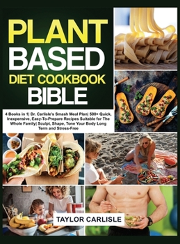 Hardcover The Plant Based Diet Cookbook Bible: 4 Books in 1 Dr. Carlisle's Smash Meal Plan 500+ Quick, Inexpensive, Easy-To-Prepare Recipes Suitable for The Who Book