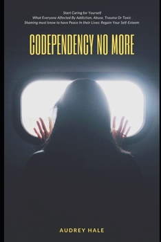 Codependency No More: Start Caring for Yourself What Everyone Affected By Addiction, Abuse, Trauma Or Toxic Shaming must know to have Peace In their Lives: RegainYour Self-Esteem