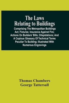 The laws relating to buildings: comprising the metropolitan buildings act; fixtures; insurance against fire; actions on builders' bills; dilapidations; and a copious glossary of thchnical terms peculi