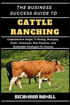 THE BUSINESS SUCCESS GUIDE TO CATTLE RANCHING: Comprehensive Insight To Raising, Managing, Profit, Techniques, Best Practices, And Sustainable Strategies For Success