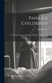Painless Childbirth: Or, Healthy Mothers and Healthy Children: a Book for All Women