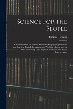Science for the People: A Memorandum on Various Means for Propagating Scientific and Practical Knowledge Among the Working Classes, and for Thus ... Physical, Technical and Social Improvement